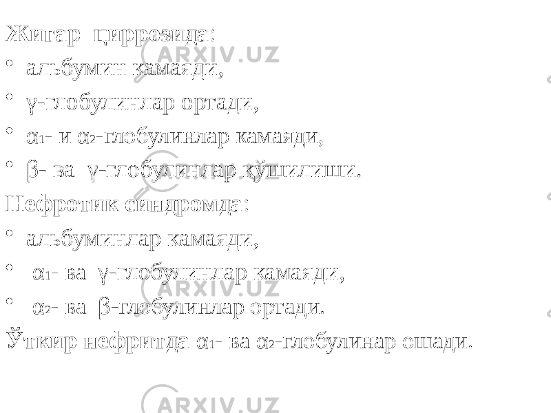 Жигар циррозида : • альбумин камаяди, • γ-глобулинлар ортади, • α 1 - и α 2 -глобулинлар камаяди, • β- ва γ-глобулинлар қўшилиши. Нефротик синдромда : • альбуминлар камаяди, • α 1 - ва γ-глобулинлар камаяди, • α 2 - ва β- глобулинлар ортади. Ўткир нефритда α 1 - ва α 2 -глобулинар ошади. 