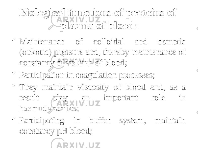 Biological functions of proteins of plasma of blood: • Maintenance of colloidal and osmotic (onkotic) pressure and, thereby maintenance of constancy of volume of blood; • Participation in coagulation processes; • They maintain viscosity of blood and, as a result play an important role in haemodynamics; • Participating in buffer system, maintain constancy рН blood; 