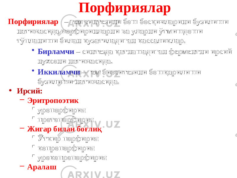 Порфириялар Порфириялар – гем синтезини бош босқичларини бузилиши натижасида порфиринларни ва уларни ўтмишдоши тўпланиши билан кузатиладиган кассаликлар. • Бирламчи – синтезда қатнашадиган ферментни ирсий нухсони натижасида. • Иккиламчи – гем биоситезини бошқарилиши бузилиши натижасида. • Ирсий: – Эритропоэтик  уропорфирия  протопорфирия – Жигар билан боғлиқ  Ўткир порфирия  копропорфирия  урокопропорфирия – Аралаш 