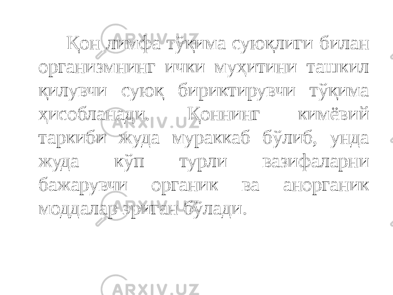  Қон лимфа тўқима суюқлиги билан организмнинг ички муҳитини ташкил қилувчи суюқ бириктирувчи тўқима ҳисобланади. Қоннинг кимёвий таркиби жуда мураккаб бўлиб, унда жуда кўп турли вазифаларни бажарувчи органик ва анорганик моддалар эриган бўлади. 