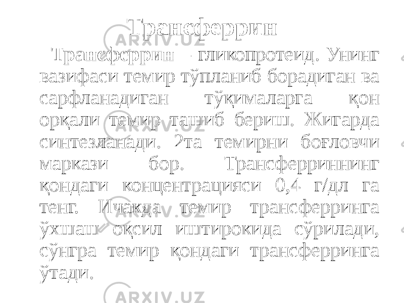 Трансферрин Трансферрин – гликопротеид. Унинг вазифаси темир тўпланиб борадиган ва сарфланадиган тўқималарга қон орқали темир ташиб бериш. Жигарда синтезланади. 2та темирни боғловчи маркази бор. Трансферриннинг қондаги концентрацияси 0,4 г/дл га тенг. Ичакда темир трансферринга ўхшаш оқсил иштирокида сўрилади, сўнгра темир қондаги трансферринга ўтади. 