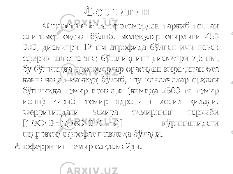 Ферритин Ферритин 24та протомердан таркиб топган олигомер оқсил бўлиб, молекуляр оғирлиги 450 000, диаметри 12 нм атрофида бўлган ичи ғовак сферик шаклга эга; бўшлиқнинг диаметри 7,5 нм, бу бўшлиққа протомерлар орасидан кирадиган 6та каналчалар мавжуд бўлиб, шу каналчалар орқали бўшлиққа темир ионлари (камида 2500 та темир иони) кириб, темир ядросини ҳосил қилади. Ферритиндаги заҳира темирнинг таркиби [(FeO·OH) 8 (FeO·OPO 3 H 2 )] кўринишидаги гидроксидифосфат шаклида бўлади. Апоферритин темир сақламайди. 