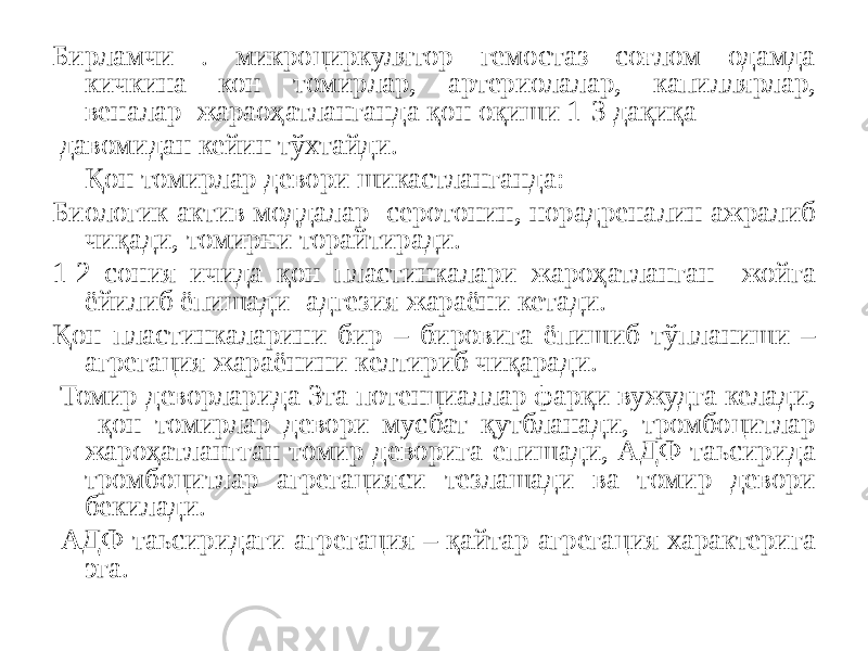 Бирламчи . микроциркулятор гемостаз соғлом одамда кичкина кон томирлар, артериолалар, капиллярлар, веналар жараоҳатланганда қон оқиши 1-3 дақиқа давомидан кейин тўхтайди. Қон томирлар девори шикастланганда: Биологик актив моддалар- серотонин, норадреналин ажралиб чиқади, томирни торайтиради. 1-2 сония ичида қон пластинкалари жароҳатланган жойга ёйилиб ёпишади- адгезия жараёни кетади. Қон пластинкаларини бир – бировига ёпишиб тўпланиши – агрегация жараёнини келтириб чиқаради. Томир деворларида 3та потенциаллар фарқи вужудга келади, қон томирлар девори мусбат қутбланади, тромбоцитлар жароҳатлангган томир деворига епишади, АДФ таьсирида тромбоцитлар агрегацияси тезлашади ва томир девори бекилади. АДФ таьсиридаги агрегация – қайтар агрегация характерига эга. 