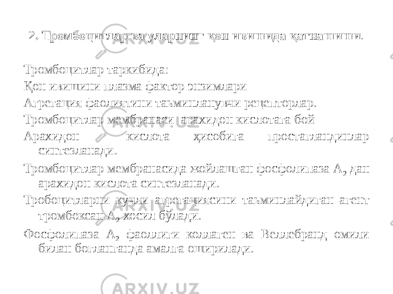 2. Тромбоцитлар ва уларнинг қон ивишида қатнашиши . Тромбоцитлар таркибида: Қон ивишини плазма фактор энзимлари Агрегация фаолиятини таьминланувчи рецепторлар. Тромбоцитлар мембранаси арахидон кислотага бой Арахидон кислота ҳисобига простагландинлар синтезланади. Тромбоцитлар мембранасида жойлашган фосфолипаза А 2 дан арахидон кислота синтезланади. Тробоцитларни кучли агрегациясини таьминлайдиган агент тромбоксан А 2 хосил бўлади. Фосфолипаза А 2 фаоллиги коллаген ва Веллебранд омили билан боғланганда амалга оширилади. 