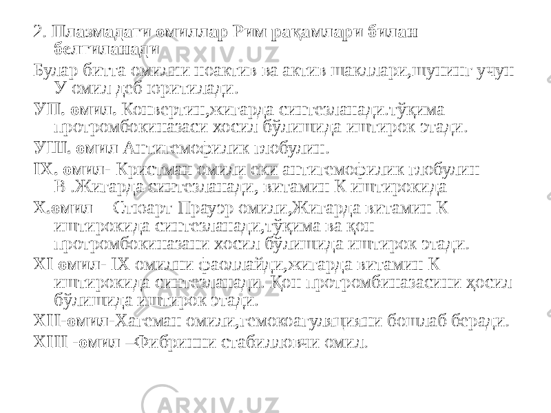 2. Плазмадаги омиллар Рим рақамлари билан белгиланади Булар битта омилни ноактив ва актив шакллари,шунинг учун У омил деб юритилади. УП. омил. Конвертин,жигарда синтезланади.тўқима протромбокиназаси хосил бўлишида иштирок этади. УШ. омил Антигемофилик глобулин. IХ. омил- Кристман омили еки антигемофилик глобулин В .Жигарда синтезланади, витамин К иштирокида Х.омил -Стюарт-Прауэр омили,Жигарда витамин К иштирокида синтезланади,тўқима ва қон протромбокиназани хосил бўлишида иштирок этади. ХI омил- IХ омилни фаоллайди,жигарда витамин К иштирокида синтезланади. Қон протромбиназасини ҳосил бўлишида иштирок этади. ХII-омил- Хагеман омили,гемокоагуляцияни бошлаб беради. ХIII -омил –Фибринни стабилловчи омил. 