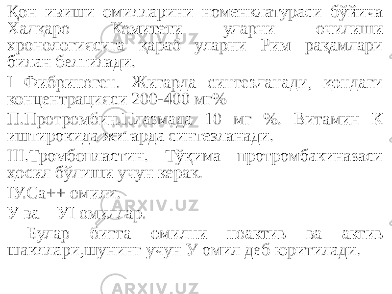 Қон ивиши омилларини номенклатураси бўйича Халқаро Комитети уларни очилиши хронологиясига қараб уларни Рим рақамлари билан белгилади. I Фибриноген. Жигарда синтезланади, қондаги концентрацияси 200-400 мг% П.Протромбин.Плазмада 10 мг %. Витамин К иштирокида жигарда синтезланади. III.Тромбопластин. Тўқима протромбакиназаси ҳосил бўлиши учун керак. IУ.Са++ омили. У ва УI омиллар. Булар битта омилни ноактив ва актив шакллари,шунинг учун У омил деб юритилади. 