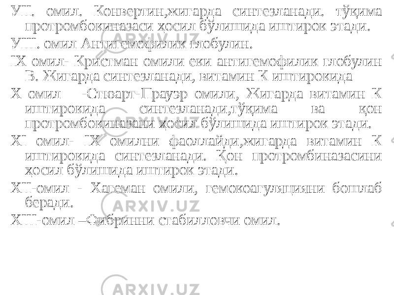 УII. омил. Конвертин,жигарда синтезланади. тўқима протромбокиназаси ҳосил бўлишида иштирок этади. УIII. омил Антигемофилик глобулин. IХ омил- Кристман омили еки антигемофилик глобулин В. Жигарда синтезланади, витамин К иштирокида Х омил -Стюарт-Прауэр омили, Жигарда витамин К иштирокида синтезланади,тўқима ва қон протромбокиназани ҳосил бўлишида иштирок этади. ХI омил- IХ омилни фаоллайди,жигарда витамин К иштирокида синтезланади. Қон протромбиназасини ҳосил бўлишида иштирок этади. ХII-омил - Хагеман омили, гемокоагуляцияни бошлаб беради. ХIII-омил –Фибринни стабилловчи омил. 