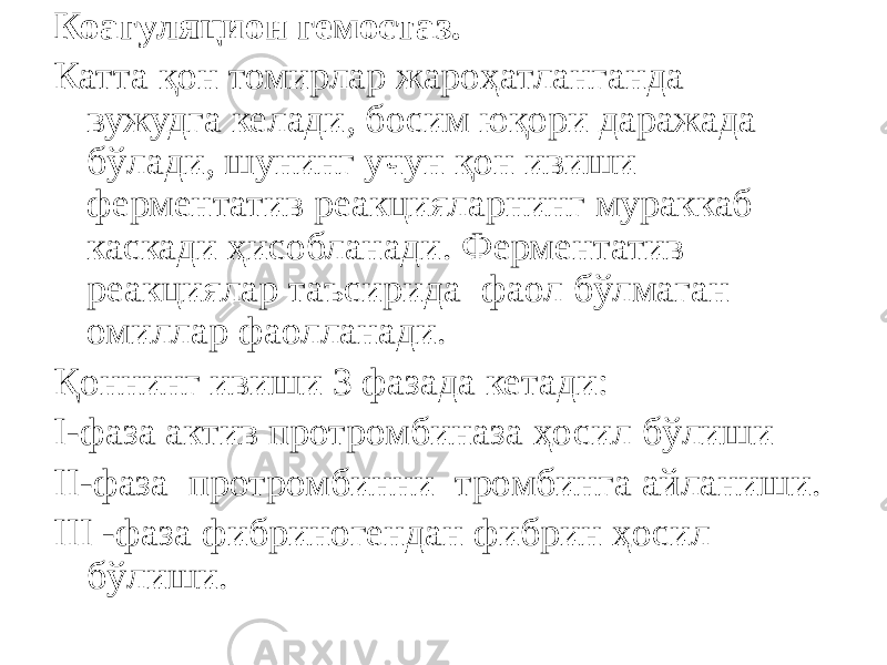 Коагуляцион гемостаз. Катта қон томирлар жароҳатланганда вужудга келади, босим юқори даражада бўлади, шунинг учун қон ивиши ферментатив реакцияларнинг мураккаб каскади ҳисобланади. Ферментатив реакциялар таъсирида фаол бўлмаган омиллар фаолланади. Қоннинг ивиши 3 фазада кетади: I-фаза актив протромбиназа ҳосил бўлиши II-фаза протромбинни тромбинга айланиши. III -фаза фибриногендан фибрин ҳосил бўлиши. 