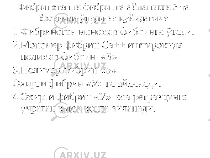 Фибриногенни фибринга айланиши 3 та босқичда ўтади ва қуйидагича. 1.Фибриноген мономер фибринга ўтади. 2.Мономер фибрин Са++ иштирокида полимер фибрин «S» 3.Полимер фибрин «S» Охирги фибрин «У» га айланади. 4.Охирги фибрин «У» эса ретракцияга учраган қуюк қонга айланади. 