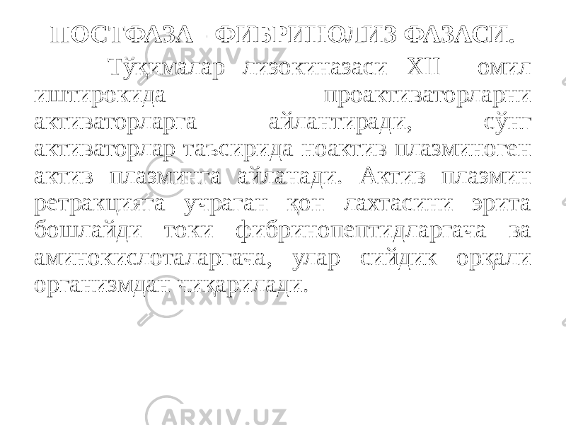 ПОСТФАЗА - ФИБРИНОЛИЗ ФАЗАСИ. Тўқималар лизокиназаси XII омил иштирокида проактиваторларни активаторларга айлантиради, сўнг активаторлар таъсирида ноактив плазминоген актив плазминга айланади. Актив плазмин ретракцияга учраган қон лахтасини эрита бошлайди токи фибринопептидларгача ва аминокислоталаргача, улар сийдик орқали организмдан чиқарилади. 