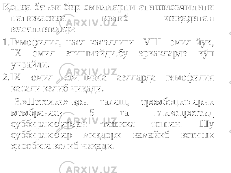 Қонда баъзи бир омилларни етишмовчилиги натижасида келиб чиқадиган касалликлар: 1.Гемофилия, насл касаллиги –VIII омил йук, IX омил етишмайди.бу эркакларда кўп учрайди. 2.IX омил етишмаса аелларда гемофилия касали келиб чиқади. 3.»Петехия»-қон талаш, тромбоцитларни мембранаси 5 та гликопротеид суббирликлардан ташкил топган. Шу суббирликлар миқдори камайиб кетиши ҳисобига келиб чиқади. 