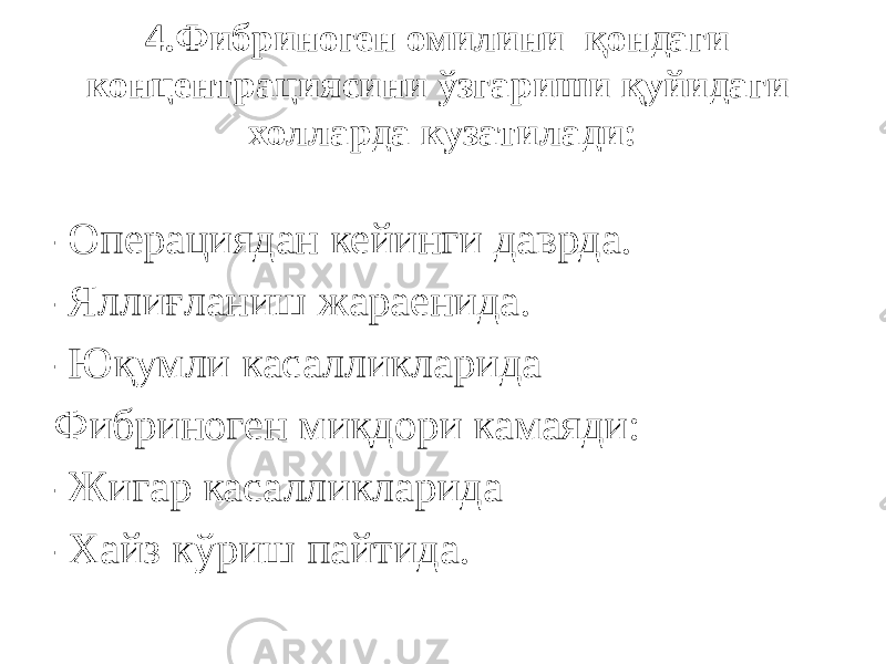 4.Фибриноген омилини қондаги концентрациясини ўзгариши қуйидаги холларда кузатилади: -Операциядан кейинги даврда. -Яллиғланиш жараенида. -Юқумли касалликларида Фибриноген миқдори камаяди: -Жигар касалликларида -Хайз кўриш пайтида. 