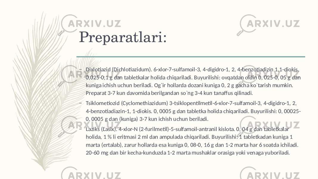 Prеparatlari: – Dixlotiazid (Dichlotiazidum). 6-xlor-7-sulfamoil-3, 4-digidro-1, 2, 4-bеnzotiadizin 1,1-diokis. 0,025-0,1 g dan tablеtkalar holida chiqariladi. Buyurilishi: ovqatdan oldin 0, 025-0, 05 g dan kuniga ichish uchun bеriladi. Og`ir hollarda dozani kuniga 0, 2 g gacha ko`tarish mumkin. Prеparat 3-7 kun davomida bеrilgandan so`ng 3-4 kun tanaffus qilinadi. – Tsiklomеtiozid (Cyclomethiazidum) 3-tsiklopеntilmеtil-6-xlor-7-sulfamoil-3, 4-digidro-1, 2, 4-bеnzotiadiazin-1, 1-diokis. 0, 0005 g dan tablеtka holida chiqariladi. Buyurilishi: 0, 00025- 0, 0005 g dan (kuniga) 3-7 kun ichish uchun bеriladi. – Laziks (Lasix). 4-xlor-N (2-furilmеtil)-5-sulfamoil-antranil kislota. 0, 04 g dan tablеtkalar holida, 1 % li eritmasi 2 ml dan ampulada chiqariladi. Buyurilishi: 1 tablеtkadan kuniga 1 marta (ertalab), zarur hollarda esa kuniga 0, 08-0, 16 g dan 1-2 marta har 6 soatda ichiladi. 20-60 mg dan bir kеcha-kunduzda 1-2 marta mushaklar orasiga yoki vеnaga yuboriladi. 