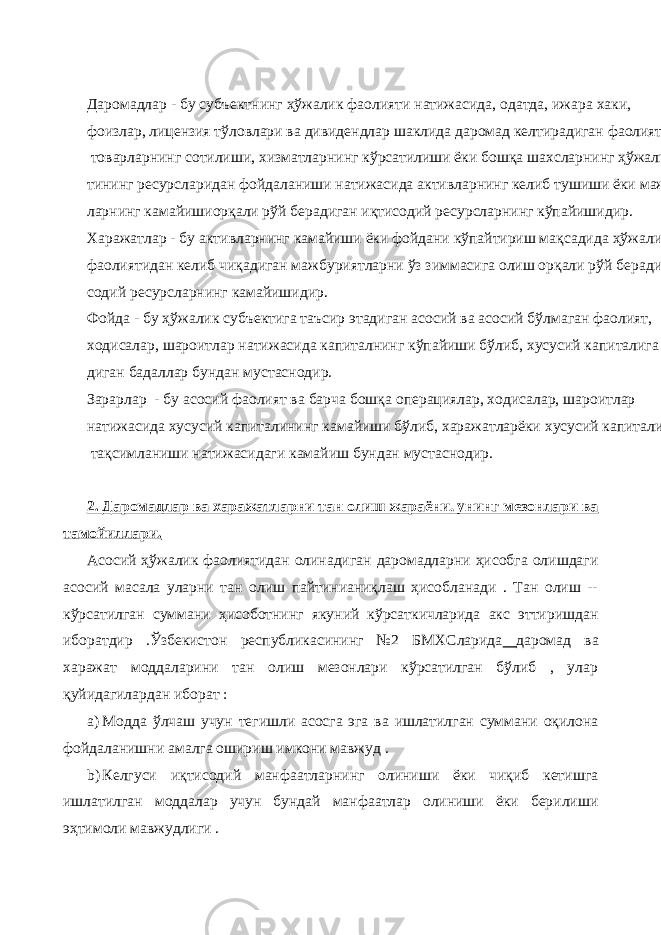 Даромадлар - бу субъектнинг ҳўжалик фаолияти натижасида, одатда, ижара хаки , фоизлар, лицензия тўловлари ва дивидендлар шаклида даромад келтирадиган фаолият, яъни товарларнинг сотилиши, хизматларнинг кўрсатилиши ёки бошқа шахсларнинг ҳўжалик субъек- тининг ресурсларидан фойдаланиши натижасида активларнинг келиб тушиши ёки мажбурият- ларнинг камайишиорқали рўй берадиган иқтисодий ресурсларнинг кўпайишидир. Харажатлар - бу активларнинг камайиши ёки фойдани кўпайтириш мақсадида ҳўжалик фаолиятидан келиб чиқадиган мажбуриятларни ўз зиммасига олиш орқали рўй берадиган иқти- содий ресурсларнинг камайишидир. Фойда - бу ҳўжалик субъектига таъсир этадиган асосий ва асосий бўлмаган фаолият, ходисалар, шароитлар натижасида капиталнинг кўпайиши бўлиб, хусусий капиталига тўлана- диган бадаллар бундан мустаснодир. Зарарлар - бу асосий фаолият ва барча бошқа операциялар, ходисалар, шароитлар натижасида хусусий капиталининг камайиши бўлиб, харажатларёки хусусий капиталининг тақсимланиши натижасидаги камайиш бундан мустаснодир. 2. Даромадлар ва харажатларни тан олиш жараёни, унинг мезонлари ва тамойиллари. Асосий ҳўжалик фаолиятидан олинадиган даромадларни ҳисобга олишдаги асосий масала уларни тан олиш пайтинианиқлаш ҳисобланади . Тан олиш -- кўрсатилган суммани ҳисоботнинг якуний кўрсаткичларида акс эттиришдан иборатдир .Ўзбекистон республикасининг №2 БМХСларида даромад ва харажат моддаларини тан олиш мезонлари кўрсатилган бўлиб , улар қуйидагилардан иборат : a) Модда ўлчаш учун тегишли асосга эга ва ишлатилган суммани оқилона фойдаланишни амалга ошириш имкони мавжуд . b) Келгуси иқтисодий манфаатларнинг олиниши ёки чиқиб кетишга ишлатилган моддалар учун бундай манфаатлар олиниши ёки берилиши эҳтимоли мавжудлиги . 