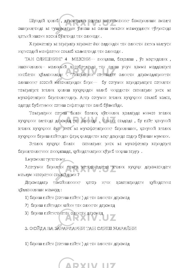 Шундай қилиб , даромадлар одатда шарноманинг бажарилиши амалга оширилганда ва тушумларни ўлчаш ва олиш имкони мавжудлиги тўғрисида қатъий ишонч хосил бўлганда тан олинади . Харажатлар ва зарарлар харажат ёки олдиндан тан олинган актив келгуси иқтисодий манфаатни саклаб колмаганда тан олинади . ТАН ОЛИШНИНГ 4 МЕЗОНИ--- аниқлаш, баҳолаш , ўз вақтидалик , ишончлилик-- молиявий ҳисоботларда тан олиш учун ҳамма моддаларга нисбатан қўлланилади . Товарларни сотишдан олинган даромадларнитан олишнинг асосий мезонларидан бири--- бу сотувчи харидорларга сотилган товарларга эгалик қилиш хуқуқидан келиб чиқадиган сезиларли риск ва мукофотларни берганлигидир. Агар сотувчи эгалик хуқуқини саклаб колса, одатда бубитимни сотиш сифатида тан олиб бўлмайди. Товарларни сотиш билан боғлиқ кўпчилик ҳолларда мижоз эгалик хуқуқини олганда даромад тан олинади . Чакана савдода , бу пайт қонуний эгалик хуқуқини ёки риск ва мукофотларнинг берилишин, қонуний эгалик хуқуқини бериш пайтидан фарқ қиладиган вақт даврида содир бўлиши мумкин. Эгалик хуқуқи билан сезиларли риск ва мукофотлар харидорга берилганлигини аниқлашда, қуйидагиларни кўриб чиқиш зарур . 1.муомила тугаганми 2.сотувчи берилган товар устиданодатда эгалик хуқуқи даражасидаги маълум назоратни саклайдими ? Даромадлар тамойилининг қатор игчи ҳолатларидаги қуйидагича қўлланилиши мавжуд : 1) бериш пайти (сотиш пайти ) да тан олинган даромад 2) бериш пайтидан кейин тан олинган даромад 3) бериш пайтигачатан олинган даромад 3. ФОЙДА ВА ЗАРАРЛАРНИ ТАН ОЛИШ ЖАРАЁНИ 1) бериш пайти (сотиш пайти ) да тан олинган даромад 