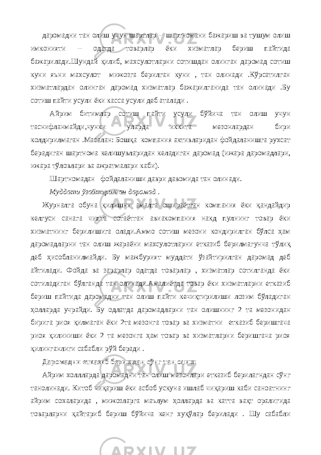 даромадни тан олиш учун шартлар -- шартномани бажариш ва тушум олиш имконияти -- одатда товарлар ёки хизматлар бериш пайтида бажарилади.Шундай қилиб, махсулотларни сотишдан олинган даромад сотиш куни яъни махсулот мижозга берилган куни , тан олинади .Кўрсатилган хизматлардан олинган даромад хизматлар бажарилганида тан олинади .Бу сотиш пайти усули ёки касса усули деб аталади . Айрим битимлар сотиш пайти усули бўйича тан олиш учун таснифланмайди,чунки уларда иккита мезонлардан бири колдирилмаган .Масалан: Бошқа компания активларидан фойдаланишга рухсат берадиган шартнома келишувларидан келадиган даромад (ижара даромадлари, ижара тўловлари ва ажратмалари каби). Шартнома дан фойдаланиши даври давомида тан олинади. Муддати ўзайтирилган даромад . Журналга обуна қилишни амалга ошираётган компания ёки қандайдир келгуси санага чипта сотаётган авиакомпания накд пулнинг товар ёки хизматнинг берилишига олади.Аммо сотиш мезони кондирилган бўлса ҳам даромадларни тан олиш жараёни махсулотларни етказиб берилмагунча тўлиқ деб ҳисобланилмайди. Бу мажбурият муддати ўзайтирилган даромад деб айтилади. Фойда ва зарарлар одатда товарлар , хизматлар сотилганда ёки сотиладиган бўлганда тан олинади.Амалиётда товар ёки хизматларни етказиб бериш пайтида даромадни тан олиш пайти кечиқтирилиши лозим бўладиган ҳолларда учрайди. Бу одлатда даромадларни тан олишнинг 2 та мезонидан бирига риоя қилмаган ёки 2та мезонга товар ва хизматни етказиб беришгача риоя қилиниши ёки 2 та мезонга ҳам товар ва хизматларни беришгача риоя қилинганлиги сабабли рўй беради . Даромадни етказиб беришдан сўнг тан олиш Айрим холлларда даромадни тан олиш мезонлари етказиб берилагндан сўнг танолинади. Китоб чиқариш ёки асбоб ускуна ишлаб чиқариш каби саноатнинг айрим сохаларида , мижозларга маълум ҳолларда ва катта вақт оралигида товарларни қайтариб бериш бўйича кенг хуқўлар берилади . Шу сабабли 