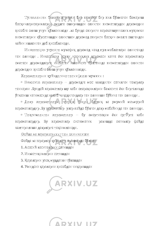 Тугалланган бажариш усули бир хил ёки бир хил бўлмаган бажариш босқичларисерияларни амалга оширишдан олинган хизматлардан даромадни ҳисобга олиш учун қўлланилади .ва бунда охириги харакатшунчалик муҳимки хизматларни кўрсатишдан олингшан даромад охириги босқич амалга ошгандан кейин ишланган деб ҳисобланади. Инкассация усулига мувофиқ даромад накд пул маблағлари олинганда тан олинади . Инкассация усули ноаниқлик даражаси катта ёки харажатлар сметаси даромадларга нисбатан ишончсиз бўлганида хизматлардан олинган даромадни ҳисобга олиш учун қўлланилади. Харажатларни қуйидагича таснифлаш мумкин :  Бевосита харажатлар -- даромадга мос келадиган сотилган товарлар таннархи .Бундай харажатлар шу каби операцияларни бевосита ёки биргаликда ўтказиш натижасида келиб чиқадигандлар тан олиниши бўйича тан олинади .  Давр харажатлари-- сотиш билан боғлиқ ва умумий маъмурий харажатлардир .Бу харажатлар улар пайдо бўлган давр мобайнида тан олинади.  Тақсимланган харажатлар -- бу амортизация ёки сугЎрта каби харажатлардир. Бу харажатлар систематик равишда активлар фойда келтирилиши даврларга тақсимланади. Фойда ва зарарларнинг тан олинилиши Фойда ва зарарлар қуйидаги хъолларда бўлади 1. Асосий воситаларни сотишдан 2. Инвестицияларни сотишдан 3. Қарзларни узоқ муддатли тўлашдан 4. Умидсиз қарзларни ҳисобдан чиқаришдан 