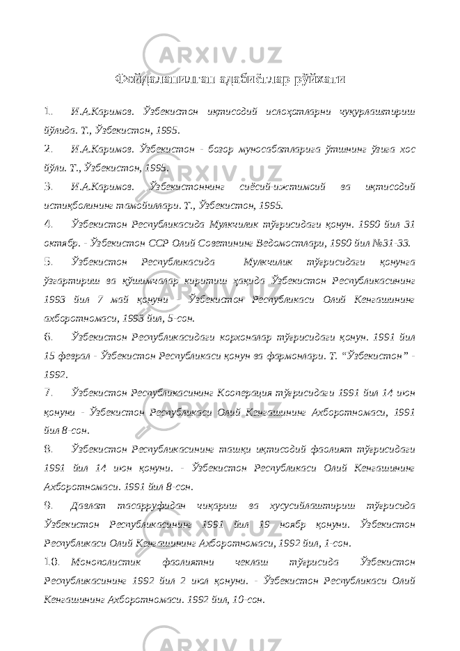 Фойдаланилган адабиётлар рўйхати 1. И.А.Каримов. Ўзбекистон иқтисодий ислоҳотларни чуқурлаштириш йўлида. Т., Ўзбекистон, 1995. 2. И.А.Каримов. Ўзбекистон - бозор муносабатларига ўтшнинг ўзига хос йўли. Т., Ўзбекистон, 1995. 3. И.А.Каримов. Ўзбекистоннинг сиёсий-ижтимоий ва иқтисодий истиқболининг тамойиллари. Т., Ўзбекистон, 1995. 4. Ўзбекистон Республикасида Мулкчилик тўғрисидаги қонун. 1990 йил 31 октябр. - Ўзбекистон ССР Олий Советининг Ведомостлари, 1990 йил №31-33. 5. Ўзбекистон Республикасида Мулкчилик тўғрисидаги қонунга ўзгартириш ва қўшимчалар киритиш ҳақида Ўзбекистон Республикасининг 1993 йил 7 май қонуни - Ўзбекистон Республикаси Олий Кенгашининг ахборотномаси, 1993 йил, 5-сон. 6. Ўзбекистон Республикасидаги корхоналар тўғрисидаги қонун. 1991 йил 15 феврал - Ўзбекистон Республикаси қонун ва фармонлари. Т. “Ўзбекистон” - 1992. 7. Ўзбекистон Республикасининг Кооперация тўғрисидаги 1991 йил 14 июн қонуни - Ўзбекистон Республикаси Олий Кенгашининг Ахборотномаси, 1991 йил 8-сон. 8. Ўзбекистон Республикасининг ташқи иқтисодий фаолият тўғрисидаги 1991 йил 14 июн қонуни. - Ўзбекистон Республикаси Олий Кенгашининг Ахборотномаси. 1991 йил 8-сон. 9. Давлат тасарруфидан чиқариш ва хусусийлаштириш тўғрисида Ўзбекистон Республикасининг 1991 йил 19 ноябр қонуни. Ўзбекистон Республикаси Олий Кенгашининг Ахборотномаси, 1992 йил, 1-сон. 10. Монополистик фаолиятни чеклаш тўғрисида Ўзбекистон Республикасининг 1992 йил 2 июл қонуни. - Ўзбекистон Республикаси Олий Кенгашининг Ахборотномаси. 1992 йил, 10-сон. 