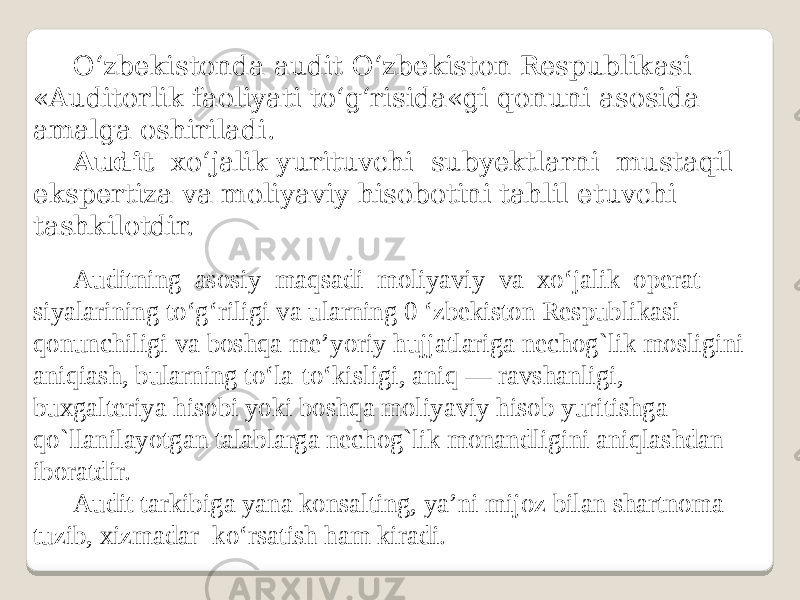 O‘zbekistonda audit O‘zbekiston Respublikasi «Auditorlik faoliyati to‘g‘risida«gi qonuni asosida amalga oshiriladi. Audit xo‘jalik yurituvchi subyektlarni mustaqil ekspertiza va moliyaviy hisobotini tahlil etuvchi tashkilotdir. Auditning asosiy maqsadi moliyaviy va xo‘jalik operat- siyalarining to‘g‘riligi va ularning 0 ‘zbekiston Respublikasi qonunchiligi va boshqa me’yoriy hujjatlariga nechog`lik mosligini aniqiash, bularning to‘la-to‘kisligi, aniq — ravshanligi, buxgalteriya hisobi yoki boshqa moliyaviy hisob yuritishga qo`llanilayotgan talablarga nechog`lik monandligini aniqlashdan iboratdir. Audit tarkibiga yana konsalting, ya’ni mijoz bilan shartnoma tuzib, xizmadar ko‘rsatish ham kiradi. 