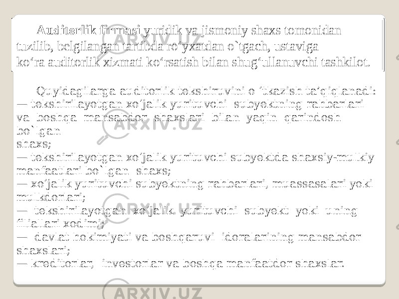 Auditorlik firmasi yuridik va jismoniy shaxs tomonidan tuzilib, belgilangan tartibda ro‘yxatdan o`tgach, ustaviga ko‘ra auditorlik xizmati ko‘rsatish bilan shug‘ullanuvchi tashkilot. Quyidagilarga auditorlik tekshiruvini o ‘tkazish ta’qiqlanadi: — tekshirilayotgan xo‘jalik yurituvchi subyektning rahbarlari va boshqa mansabdor shaxslari bilan yaqin qarindosh bo`lgan shaxs; — tekshirilayotgan xo‘jalik yurituvchi subyektda shaxsiy-mulkiy manfaatlari bo`lgan shaxs; — xo‘jalik yurituvchi subyektning rahbarlari, muassasalari yoki mulkdorlari; — tekshirilayotgan xo‘jalik yurituvchi subyekt yoki uning filiallari xodimi; — davlat hokimiyati va boshqaruvi idoralarining mansabdor shaxslari; — kreditorlar, investorlar va boshqa manfaatdor shaxslar. 