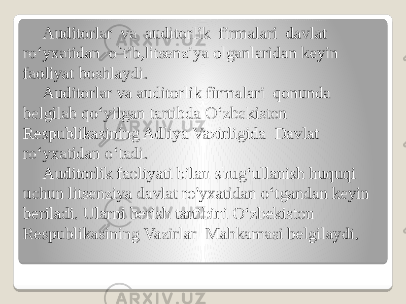 Auditorlar va auditorlik firmalari davlat ro‘yxatidan o`tib,litsenziya olganlaridan keyin faoliyat boshlaydi. Auditorlar va auditorlik firmalari qonunda belgilab qo‘yilgan tartibda O‘zbekiston Respublikasining Adliya Vazirligida Davlat ro‘yxatidan o‘tadi. Auditorlik faoliyati bilan shug‘ullanish huquqi uchun litsenziya davlat ro&#39;yxatidan o‘tgandan keyin beriladi. Ularni berish tartibini O‘zbekiston Respublikasining Vazirlar Mahkamasi belgilaydi. 