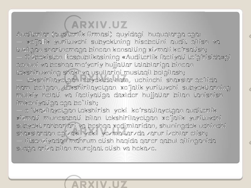 Auditorlar (auditorlik firmasi) quyidagi huquqlarga ega: — xo‘jaIik yurituvchi subyektning hisobotini audit qilish va tuzilgan shartnomaga binoan konsalting xizmali ko‘rsatish; — O&#39;zbekiston Respublikasining «Auditorlik faoliyati to‘g‘risida»gi qonuni va boshqa me’yoriy hujjatlar talablariga binoan tekshiruvning shakl va usullarini mustaqil belgilash; ― tekshirilayotgan obyektda ham, uchinchi shaxslar qo‘lida ham bo&#39;lgan, tekshirilayotgan xo‘jalik yurituvchi subyektlarning mulkiy holati va faoliyatiga daxldor hujjatlar bilan tanishish imkoniyatiga ega bo`lish; — o ‘tkazilayotgan tekshirish yoki ko‘rsatilayotgan auditorlik xizmati munosabati bilan tekshirilayotgan xo‘jalik yurituvchi subyekt rahbarlari va boshqa xodimlaridan, shuningdek uchinchi shaxslardan og‘zaki yoki yozma tarzda zarur izohlar olish; — litsenziyadan mahrum etish haqida qaror qabul qilinganida sudga ariza bilan murojaat etish va hokazo. 