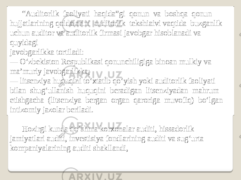 “ Auditorlik faoliyati haqida”gi qonun va boshqa qonun hujjatlarining qoidalarini auditorlik tekshiaivi vaqtida buzganlik uchun auditor va auditorlik firmasi javobgar hisoblanadi va quyidagi javobgarlikka tortiladi: — O‘zbekiston Respublikasi qonunchiligiga binoan mulkiy va ma’muriy javobgarlikka; — litsenziya huquqini to‘xtatib qo‘yish yoki auditorlik faoliyati bilan shug‘ullanish huquqini beradigan litsenziyadan mahrum etishgacha (litsenziya bergan organ qaroriga muvofiq) bo‘lgan intizomiy jazolar beriladi. Hozirgi kunda qo‘shma korxonalar auditi, hissadorlik jamiyatlari auditi, investisiya fondlarining auditi va sug‘urta kompaniyalarining auditi shakllandi, 