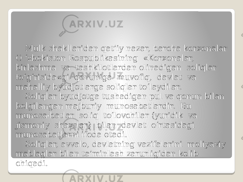 Mulk shakllaridan qat’iy nazar, barcha korxonalar O ‘zbekiston Respublikasining «Korxonalar, birlashma va tashkilotlardan olinadigan soliqlar to‘g‘risida«gi qonuniga muvofiq, davlat va mahalliy byudjetlarga soliqlar to‘laydilar. Soliqlar byudjetga tushadigan pul va qonun bilan belgilangan majburiy munosabatlardir. Bu munosa-batlar soliq to‘lovchilar (yuridik va jismoniy shaxslar) bilan davlat o‘rtasidagi munosabatlarni ifoda etadi. Soliqlar, avvalo, davlatning vazifalarini moliyaviy mablaglar bilan ta’minlash zarurligidan kelib chiqadi. 