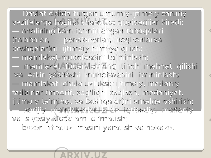 Davlat oldida turgan umumiy-ijtimoiy zaruriy vazifalarga hozirgi sharoitda quyidagiiar kiradi: — aholining kam ta’minlangan tabaqalari (talabalar, pensionerlar, nogironlarva boshqalar)ni ijtimoiy himoya qilish; — mamlakat mudofaasini ta’minlash; — mamlakat fuqarolarining tinch mehnat qilishi va erkin yashashi muhofazasini ta’minlash; — mamlakat ichida uzluksiz ijtimoiy, madaniy tadbirlar (maorif, sog‘liqni saqlash, madaniyat, ijtimoiy ta’minot va boshqalar)ni amalga oshirish; — xorijiy mamlakatlar bilan iqtisodiy, madaniy va siyosiy aloqalarni o ‘rnatish; — bozor infratuzilmasini yaratish va hokazo . 