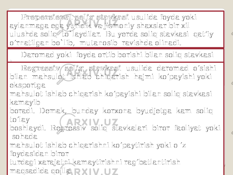 Proporsional soliq stavkasi usulida foyda yoki aylanmaga ega yuridik va jismoniy shaxslar bir xil ulushda soliq to`laydilar. Bu yerda soliq stavkasi qat’iy o‘rnatilgan bo`lib, mutanosib ravishda olinadi. Daromad yoki foyda ortib borishi bilan soliq stavkasi ham ortib borishi ko‘zda tutilgan b o ‘lsa, bunday stavkalar progressiv soliq stavkalari deyiladi. Regressiv soliq stavkasi usulida daromad o‘sishi bilan mahsulot ishlab chiqarish hajmi ko‘payishi yoki eksportga mahsulot ishlab chiqarish ko‘payishi bilan soliq stavkasi kamayib boradi. Demak, bunday korxona byudjetga kam soliq to‘lay boshlaydi. Regressiv soliq stavkalari biror faoliyat yoki sohada mahsulot ishlab chiqarishni ko‘paytirish yoki o ‘z foydasidan biror turdagi xarajatni kamaytirishni rag‘batlantirish maqsadida qo&#39;lla- niladi. 