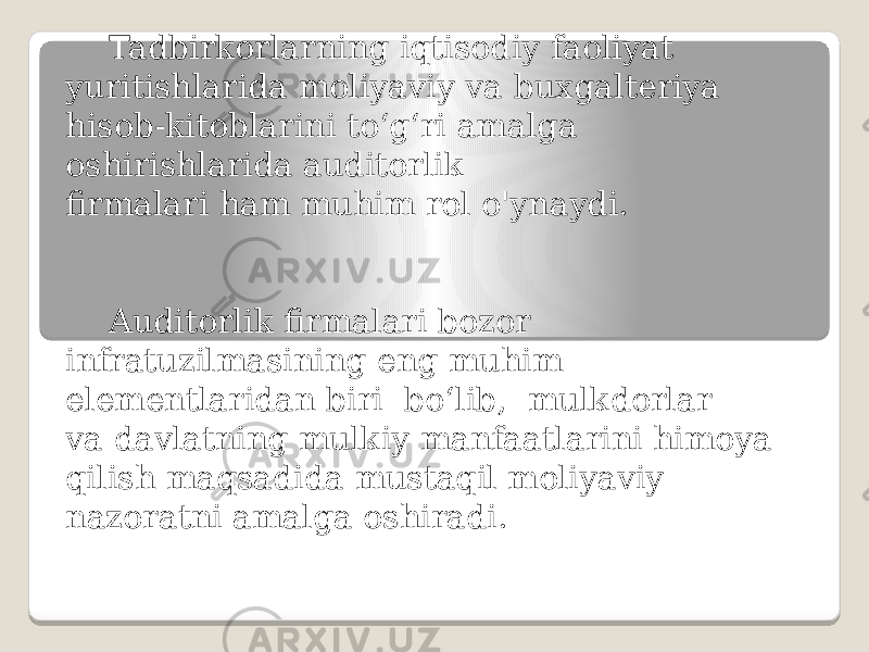 Tadbirkorlarning iqtisodiy faoliyat yuritishlarida moliyaviy va buxgalteriya hisob-kitoblarini to‘g‘ri amalga oshirishlarida auditorlik firmalari ham muhim rol o&#39;ynaydi. Auditorlik firmalari bozor infratuzilmasining eng muhim elementlaridan biri bo‘lib, mulkdorlar va davlatning mulkiy manfaatlarini himoya qilish maqsadida mustaqil moliyaviy nazoratni amalga oshiradi. 