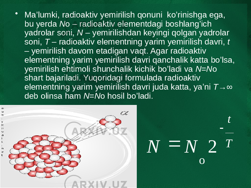 • Ma’lumki, radioaktiv yemirilish qonuni ko’rinishga ega, bu yerda N o – radioaktiv elementdagi boshlang’ich yadrolar soni, N – yemirilishdan keyingi qolgan yadrolar soni, T – radioaktiv elementning yarim yemirilish davri, t – yemirilish davom etadigan vaqt. Agar radioaktiv elementning yarim yemirilish davri qanchalik katta bo’lsa, yemirilish ehtimoli shunchalik kichik bo’ladi va N = N o shart bajariladi. Yuqoridagi formulada radioaktiv elementning yarim yemirilish davri juda katta, ya’ni T →∞ deb olinsa ham N = N o hosil bo’ladi. T t NN - = 2 o 