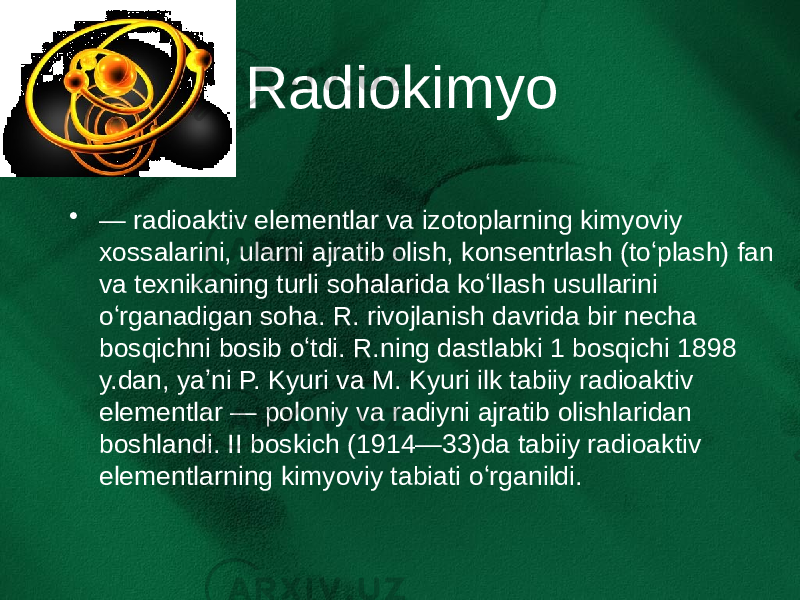 Radiokimyo • — radioaktiv elementlar va izotoplarning kimyoviy xossalarini, ularni ajratib olish, konsentrlash (toʻplash) fan va texnikaning turli sohalarida koʻllash usullarini oʻrganadigan soha. R. rivojlanish davrida bir necha bosqichni bosib oʻtdi. R.ning dastlabki 1 bosqichi 1898 y.dan, yaʼni P. Kyuri va M. Kyuri ilk tabiiy radioaktiv elementlar — poloniy va radiyni ajratib olishlaridan boshlandi. II boskich (1914—33)da tabiiy radioaktiv elementlarning kimyoviy tabiati oʻrganildi. 