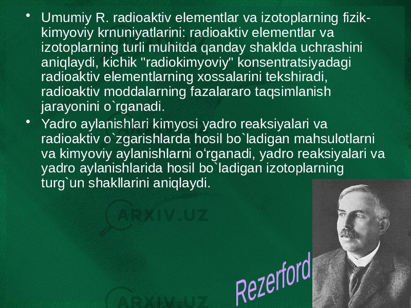 • Umumiy R. radioaktiv elementlar va izotoplarning fizik- kimyoviy krnuniyatlarini: radioaktiv elementlar va izotoplarning turli muhitda qanday shaklda uchrashini aniqlaydi, kichik &#34;radiokimyoviy&#34; konsentratsiyadagi radioaktiv elementlarning xossalarini tekshiradi, radioaktiv moddalarning fazalararo taqsimlanish jarayonini o`rganadi. • Yadro aylanishlari kimyosi yadro reaksiyalari va radioaktiv o`zgarishlarda hosil bo`ladigan mahsulotlarni va kimyoviy aylanishlarni oʻrganadi, yadro reaksiyalari va yadro aylanishlarida hosil bo`ladigan izotoplarning turg`un shakllarini aniqlaydi. 