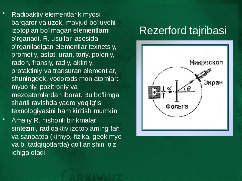 Rezerford tajribasi• Radioaktiv elementlar kimyosi barqaror va uzok, mavjud boʻluvchi izotoplari boʻlmagan elementlarni oʻrganadi. R. usullari asosida oʻrganiladigan elementlar texnetsiy, prometiy, astat, uran, toriy, poloniy, radon, fransiy, radiy, aktiniy, protaktiniy va transuran elementlar, shuningdek, vodorodsimon atomlar: myuoniy, pozitroniy va mezoatomlardan iborat. Bu boʻlimga shartli ravishda yadro yoqilgʻisi texnologiyasini ham kiritish mumkin. • Amaliy R. nishonli birikmalar sintezini, radioaktiv izotoplarning fan va sanoatda (kimyo, fizika, geokimyo va b. tadqiqotlarda) qoʻllanishini oʻz ichiga oladi. 