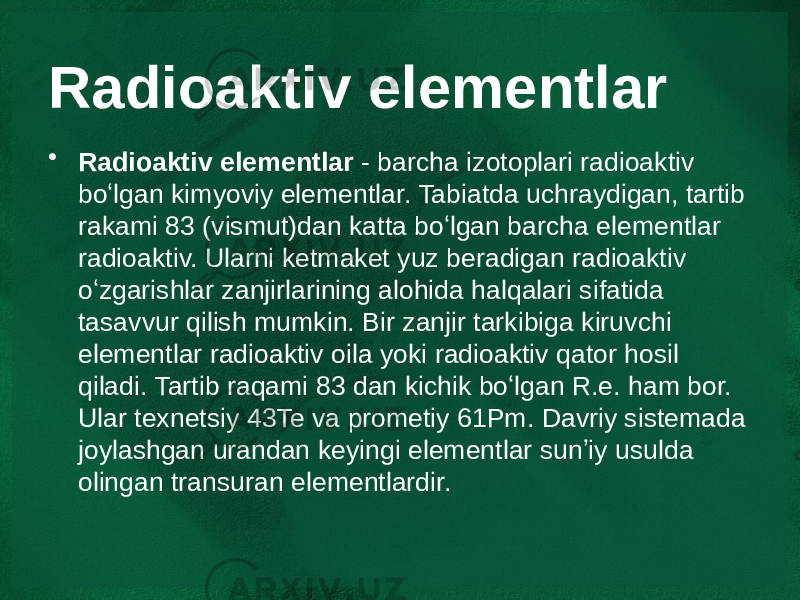 Radioaktiv elementlar • Radioaktiv elementlar  - barcha izotoplari radioaktiv boʻlgan kimyoviy elementlar. Tabiatda uchraydigan, tartib rakami 83 (vismut)dan katta boʻlgan barcha elementlar radioaktiv. Ularni ketmaket yuz beradigan radioaktiv oʻzgarishlar zanjirlarining alohida halqalari sifatida tasavvur qilish mumkin. Bir zanjir tarkibiga kiruvchi elementlar radioaktiv oila yoki radioaktiv qator hosil qiladi. Tartib raqami 83 dan kichik boʻlgan R.e. ham bor. Ular texnetsiy 43Te va prometiy 61Pm. Davriy sistemada joylashgan urandan keyingi elementlar sunʼiy usulda olingan transuran elementlardir. 