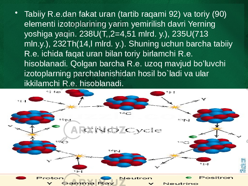 • Tabiiy R.e.dan fakat uran (tartib raqami 92) va toriy (90) elementi izotoplarining yarim yemirilish davri Yerning yoshiga yaqin. 238U(T,,2=4,51 mlrd. y.), 235U(713 mln.y.), 232Th(14,l mlrd. y.). Shuning uchun barcha tabiiy R.e. ichida faqat uran bilan toriy birlamchi R.e. hisoblanadi. Qolgan barcha R.e. uzoq mavjud boʻluvchi izotoplarning parchalanishidan hosil bo`ladi va ular ikkilamchi R.e. hisoblanadi. 