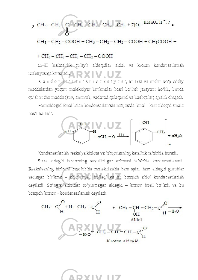 C a –H kislotalilik tufayli aldegidlar aldol va kroton kondensatlanish reaksiyasiga kirishadi. K o n d e n s a t l a n i s h r e a k s i y a s i, bu ikki va undan ko’p oddiy moddalardan yuqori molekulyar birikmalar hosil bo’lish jarayoni bo’lib, bunda qo’shimcha modda (suv, ammiak, vodorod galogenid va boshqalar) ajralib chiqadi. Formaldegid fenol bilan kondensatlanishi natijasida fenol– formaldegid smola hosil bo’ladi. Kondensatlanish reaksiya kislota va ishqorlarning katalitik ta’sirida boradi. Sirka aldegid ishqorning suyultirilgan eritmasi ta’sirida kondensatlanadi. Reaksiyaning birinchi bosqichida molekulasida ham spirt, ham aldegid guruhlar saqlagan birikma – aldol hosil bo’ladi va bu bosqich aldol kondensatlanish deyiladi. So’ngra aldoldan to’yinmagan aldegid – kroton hosil bo’ladi va bu bosqich kroton - kondensatlanish deyiladi. 2 