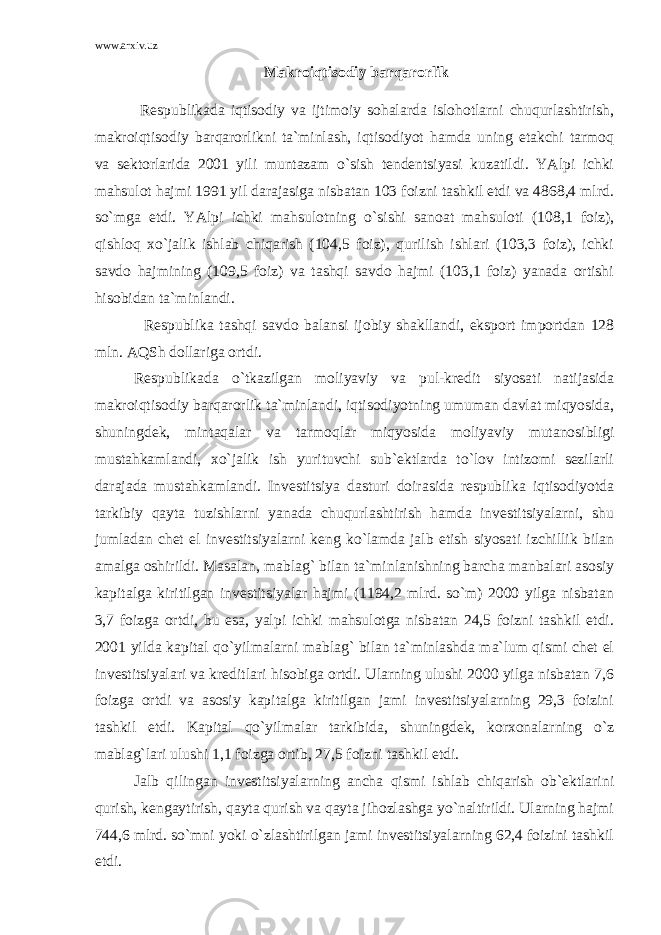 www.arxiv.uz Makroiqtisodiy barqarorlik Respublikada iqtisodiy va ijtimoiy sohalarda islohotlarni chuqurlashtirish, makroiqtisodiy barqarorlikni ta`minlash, iqtisodiyot hamda uning etakchi tarmoq va sektorlarida 2001 yili muntazam o`sish tendentsiyasi kuzatildi. YAlpi ichki mahsulot hajmi 1991 yil darajasiga nisbatan 103 foizni tashkil etdi va 4868,4 mlrd. so`mga etdi. YAlpi ichki mahsulotning o`sishi sanoat mahsuloti (108,1 foiz), qishloq xo`jalik ishlab chiqarish (104,5 foiz), qurilish ishlari (103,3 foiz), ichki savdo hajmining (109,5 foiz) va tashqi savdo hajmi (103,1 foiz) yanada ortishi hisobidan ta`minlandi. Respublika tashqi savdo balansi ijobiy shakllandi, eksport importdan 128 mln. AQSh dollariga ortdi. Respublikada o`tkazilgan moliyaviy va pul-kredit siyosati natijasida makroiqtisodiy barqarorlik ta`minlandi, iqtisodiyotning umuman davlat miqyosida, shuningdek, mintaqalar va tarmoqlar miqyosida moliyaviy mutanosibligi mustahkamlandi, xo`jalik ish yurituvchi sub`ektlarda to`lov intizomi sezilarli darajada mustahkamlandi. Investitsiya dasturi doirasida respublika iqtisodiyotda tarkibiy qayta tuzishlarni yanada chuqurlashtirish hamda investitsiyalarni, shu jumladan chet el investitsiyalarni keng ko`lamda jalb etish siyosati izchillik bilan amalga oshirildi. Masalan, mablag` bilan ta`minlanishning barcha manbalari asosiy kapitalga kiritilgan investitsiyalar hajmi (1194,2 mlrd. so`m) 2000 yilga nisbatan 3,7 foizga ortdi, bu esa, yalpi ichki mahsulotga nisbatan 24,5 foizni tashkil etdi. 2001 yilda kapital qo`yilmalarni mablag` bilan ta`minlashda ma`lum qismi chet el investitsiyalari va kreditlari hisobiga ortdi. Ularning ulushi 2000 yilga nisbatan 7,6 foizga ortdi va asosiy kapitalga kiritilgan jami investitsiyalarning 29,3 foizini tashkil etdi. Kapital qo`yilmalar tarkibida, shuningdek, korxonalarning o`z mablag`lari ulushi 1,1 foizga ortib, 27,5 foizni tashkil etdi. Jalb qilingan investitsiyalarning ancha qismi ishlab chiqarish ob`ektlarini qurish, kengaytirish, qayta qurish va qayta jihozlashga yo`naltirildi. Ularning hajmi 744,6 mlrd. so`mni yoki o`zlashtirilgan jami investitsiyalarning 62,4 foizini tashkil etdi. 