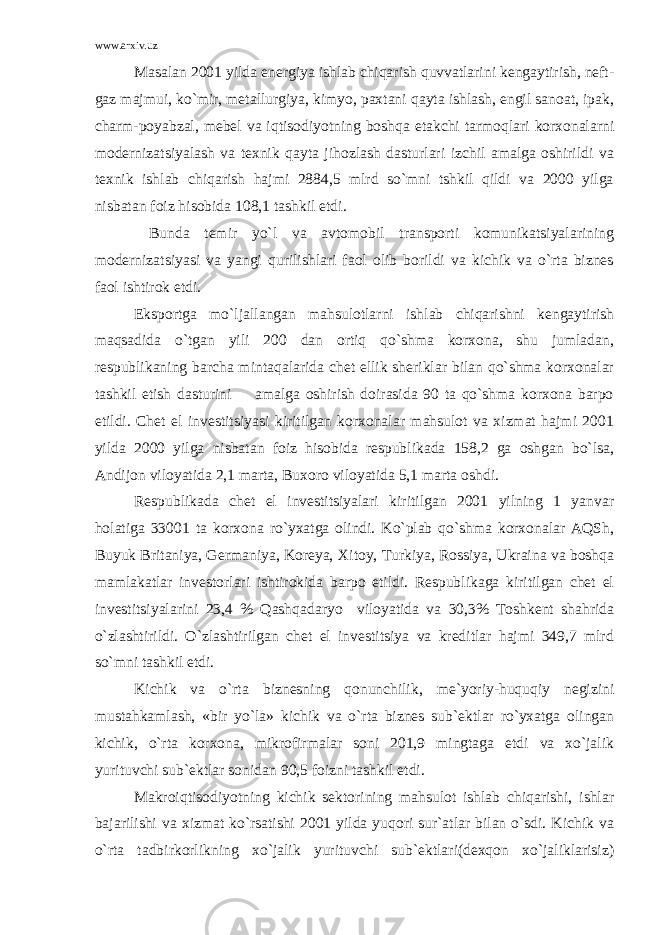 www.arxiv.uz Masalan 2001 yilda energiya ishlab chiqarish quvvatlarini kengaytirish, neft- gaz majmui, ko`mir, metallurgiya, kimyo, paxtani qayta ishlash, engil sanoat, ipak, charm-poyabzal, mebel va iqtisodiyotning boshqa etakchi tarmoqlari korxonalarni modernizatsiyalash va texnik qayta jihozlash dasturlari izchil amalga oshirildi va texnik ishlab chiqarish hajmi 2884,5 mlrd so`mni tshkil qildi va 2000 yilga nisbatan foiz hisobida 108,1 tashkil etdi. Bunda temir yo`l va avtomobil transporti komunikatsiyalarining modernizatsiyasi va yangi qurilishlari faol olib borildi va kichik va o`rta biznes faol ishtirok etdi. Eksportga mo`ljallangan mahsulotlarni ishlab chiqarishni kengaytirish maqsadida o`tgan yili 200 dan ortiq qo`shma korxona, shu jumladan, respublikaning barcha mintaqalarida chet ellik sheriklar bilan qo`shma korxonalar tashkil etish dasturini amalga oshirish doirasida 90 ta qo`shma korxona barpo etildi. Chet el investitsiyasi kiritilgan korxonalar mahsulot va xizmat hajmi 2001 yilda 2000 yilga nisbatan foiz hisobida respublikada 158,2 ga oshgan bo`lsa, Andijon viloyatida 2,1 marta, Buxoro viloyatida 5,1 marta oshdi. Respublikada chet el investitsiyalari kiritilgan 2001 yilning 1 yanvar holatiga 33001 ta korxona ro`yxatga olindi. Ko`plab qo`shma korxonalar AQSh, Buyuk Britaniya, Germaniya, Koreya, Х itoy, Turkiya, Rossiya, Ukraina va boshqa mamlakatlar investorlari ishtirokida barpo etildi. Respublikaga kiritilgan chet el investitsiyalarini 23,4 % Qashqadaryo viloyatida va 30,3% Toshkent shahrida o`zlashtirildi. O`zlashtirilgan chet el investitsiya va kreditlar hajmi 349,7 mlrd so`mni tashkil etdi. Kichik va o`rta biznesning qonunchilik, me`yoriy-huquqiy negizini mustahkamlash, «bir yo`la» kichik va o`rta biznes sub`ektlar ro`yxatga olingan kichik, o`rta korxona, mikrofirmalar soni 201,9 mingtaga etdi va xo`jalik yurituvchi sub`ektlar sonidan 90,5 foizni tashkil etdi. Makroiqtisodiyotning kichik sektorining mahsulot ishlab chiqarishi, ishlar bajarilishi va xizmat ko`rsatishi 2001 yilda yuqori sur`atlar bilan o`sdi. Kichik va o`rta tadbirkorlikning xo`jalik yurituvchi sub`ektlari(dexqon xo`jaliklarisiz) 