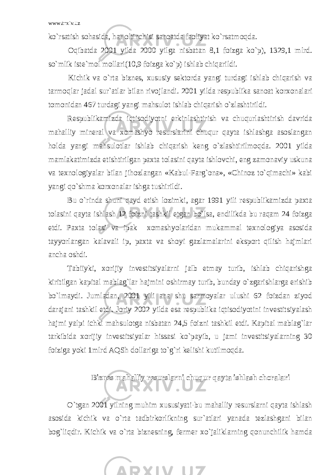 www.arxiv.uz ko`rsatish sohasida, har oltinchisi sanoatda faoliyat ko`rsatmoqda. Oqibatda 2001 yilda 2000 yilga nisbatan 8,1 foizga ko`p), 1329,1 mlrd. so`mlik iste`mol mollari(10,9 foizga ko`p) ishlab chiqarildi. Kichik va o`rta biznes, xususiy sektorda yangi turdagi ishlab chiqarish va tarmoqlar jadal sur`atlar bilan rivojlandi. 2001 yilda respublika sanoat korxonalari tomonidan 467 turdagi yangi mahsulot ishlab chiqarish o`zlashtirildi. Respublikamizda iqtisodiyotni erkinlashtirish va chuqurlashtirish davrida mahalliy mineral va xomashyo resurslarini chuqur qayta ishlashga asoslangan holda yangi mahsulotlar ishlab chiqarish keng o`zlashtirilmoqda. 2001 yilda mamlakatimizda etishtirilgan paxta tolasini qayta ishlovchi, eng zamonaviy uskuna va texnologiyalar bilan jihozlangan «Kabul-Farg`ona», «Chinoz to`qimachi» kabi yangi qo`shma korxonalar ishga tushirildi. Bu o`rinda shuni qayd etish lozimki, agar 1991 yili respublikamizda paxta tolasini qayta ishlash 12 foizni tashkil etgan bo`lsa, endilikda bu raqam 24 foizga etdi. Paxta tolasi va ipak xomashyolaridan mukammal texnologiya asosida tayyorlangan kalavali ip, paxta va shoyi gazlamalarini eksport qilish hajmlari ancha oshdi. Tabiiyki, xorijiy investitsiyalarni jalb etmay turib, ishlab chiqarishga kiritilgan kapital mablag`lar hajmini oshirmay turib, bunday o`zgarishlarga erishib bo`lmaydi. Jumladan, 2001 yili ana shu sarmoyalar ulushi 62 foizdan ziyod darajani tashkil etdi. Joriy 2002 yilda esa respublika iqtisodiyotini investitsiyalash hajmi yalpi ichki mahsulotga nisbatan 24,5 foizni tashkil etdi. Kapital mablag`lar tarkibida xorijiy investitsiyalar hissasi ko`payib, u jami investitsiyalarning 30 foiziga yoki 1mlrd AQSh dollariga to`g`ri kelishi kutilmoqda. B iznes mahalliy resurslarni chuqur qayta ishlash choralari O`tgan 2001 yilning muhim xususiyati-bu mahalliy resurslarni qayta ishlash asosida kichik va o`rta tadbirkorlikning sur`atlari yanada tezlashgani bilan bog`liqdir. Kichik va o`rta biznesning, fermer xo`jaliklarning qonunchilik hamda 