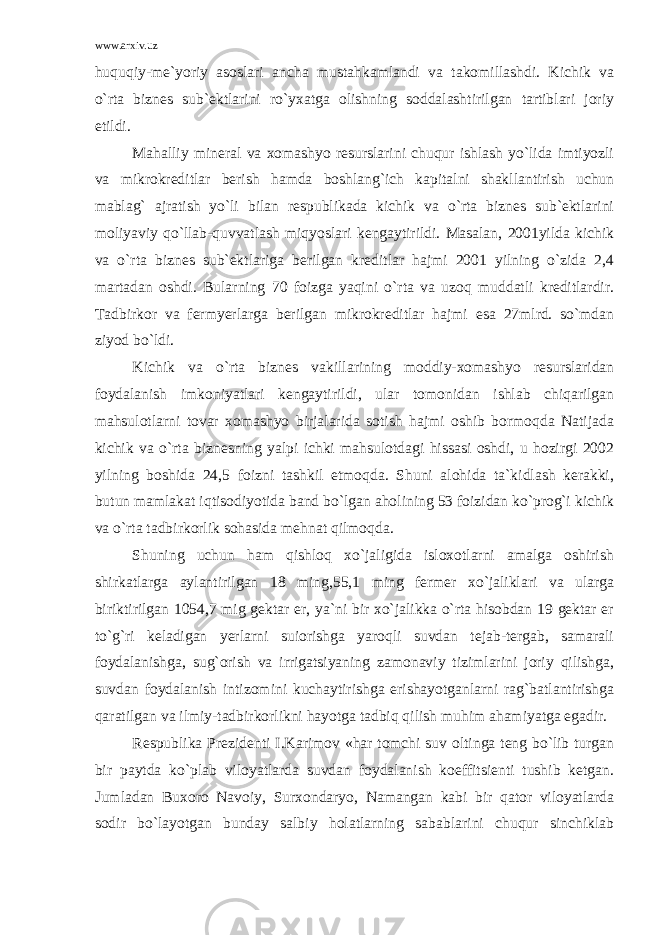 www.arxiv.uz huquqiy-me`yoriy asoslari ancha mustahkamlandi va takomillashdi. Kichik va o`rta biznes sub`ektlarini ro`yxatga olishning soddalashtirilgan tartiblari joriy etildi. Mahalliy mineral va xomashyo resurslarini chuqur ishlash yo`lida imtiyozli va mikrokreditlar berish hamda boshlang`ich kapitalni shakllantirish uchun mablag` ajratish yo`li bilan respublikada kichik va o`rta biznes sub`ektlarini moliyaviy qo`llab-quvvatlash miqyoslari kengaytirildi. Masalan, 2001yilda kichik va o`rta biznes sub`ektlariga berilgan kreditlar hajmi 2001 yilning o`zida 2,4 martadan oshdi. Bularning 70 foizga yaqini o`rta va uzoq muddatli kreditlardir. Tadbirkor va fermyerlarga berilgan mikrokreditlar hajmi esa 27mlrd. so`mdan ziyod bo`ldi. Kichik va o`rta biznes vakillarining moddiy-xomashyo resurslaridan foydalanish imkoniyatlari kengaytirildi, ular tomonidan ishlab chiqarilgan mahsulotlarni tovar xomashyo birjalarida sotish hajmi oshib bormoqda Natijada kichik va o`rta biznesning yalpi ichki mahsulotdagi hissasi oshdi, u hozirgi 2002 yilning boshida 24,5 foizni tashkil etmoqda. Shuni alohida ta`kidlash kerakki, butun mamlakat iqtisodiyotida band bo`lgan aholining 53 foizidan ko`prog`i kichik va o`rta tadbirkorlik sohasida mehnat qilmoqda. Shuning uchun ham qishloq xo`jaligida isloxotlarni amalga oshirish shirkatlarga aylantirilgan 18 ming,55,1 ming fermer xo`jaliklari va ularga biriktirilgan 1054,7 mig gektar er, ya`ni bir xo`jalikka o`rta hisobdan 19 gektar er to`g`ri keladigan yerlarni suіorishga yaroqli suvdan tejab-tergab, samarali foydalanishga, sug`orish va irrigatsiyaning zamonaviy tizimlarini joriy qilishga, suvdan foydalanish intizomini kuchaytirishga erishayotganlarni rag`batlantirishga qaratilgan va ilmiy-tadbirkorlikni hayotga tadbiq qilish muhim ahamiyatga egadir. Respublika Prezidenti I.Karimov «har tomchi suv oltinga teng bo`lib turgan bir paytda ko`plab viloyatlarda suvdan foydalanish koeffitsienti tushib ketgan. Jumladan Buxoro Navoiy, Surxondaryo, Namangan kabi bir qator viloyatlarda sodir bo`layotgan bunday salbiy holatlarning sabablarini chuqur sinchiklab 