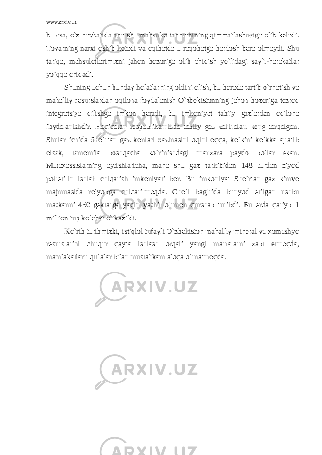 www.arxiv.uz bu esa, o`z navbatida ana shu mahsulot tannarhining qimmatlashuviga olib keladi. Tovarning narxi oshib ketadi va oqibatda u raqobatga bardosh bera olmaydi. Shu tariqa, mahsulotlarimizni jahon bozoriga olib chiqish yo`lidagi say`i-harakatlar yo`qqa chiqadi. Shuning uchun bunday holatlarning oldini olish, bu borada tartib o`rnatish va mahalliy resurslardan oqilona foydalanish O`zbekistonning jahon bozoriga tezroq integratsiya qilishga imkon beradi, bu imkoniyat tabiiy gazlardan oqilona foydalanishdir. Haqiqatan respublikamizda tabiiy gaz zahiralari keng tarqalgan. Shular ichida Sho`rtan gaz konlari xazinasini oqini oqqa, ko`kini ko`kka ajratib olsak, tamomila boshqacha ko`rinishdagi manzara paydo bo`lar ekan. Mutaxassislarning aytishlaricha, mana shu gaz tarkibidan 148 turdan ziyod polietilin ishlab chiqarish imkoniyati bor. Bu imkoniyat Sho`rtan gaz kimyo majmuasida ro`yobga chiqarilmoqda. Cho`l bag`rida bunyod etilgan ushbu maskanni 450 gektarga yaqin yashil o`rmon qurshab turibdi. Bu erda qariyb 1 million tup ko`chat o`tkazildi. Ko`rib turibmizki, istiqlol tufayli O`zbekiston mahalliy mineral va xomashyo resurslarini chuqur qayta ishlash orqali yangi marralarni zabt etmoqda, mamlakatlaru qit`alar bilan mustahkam aloqa o`rnatmoqda. 