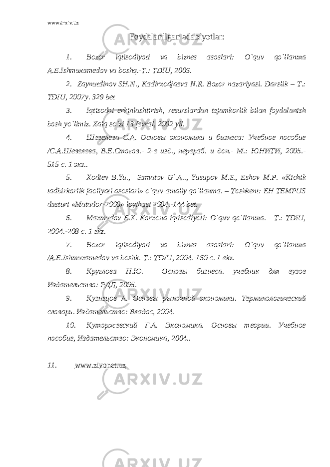 www.arxiv.uz Foydalanilgan adabiyotlar: 1. Bozor iqtisodiyoti va biznes asoslari: O`quv qo`llanma A.E.Ishmuxamedov va boshq.-T.: TDIU, 2006. 2. Zаynutdinоv SH.N., Kаdirхоdjаеvа N.R. Bоzоr nаzаriyasi. Dаrslik – T.: TDIU, 2007y. 329 bеt 3. Iqtisodni erkinlashtirish, resurslardan tejamkorlik bilan foydalanish bosh yo`limiz. Х alq so`zi 13 fevral, 2002 yil. 4. Шевелева С.А. Основы экономики и бизнеса: Учебное пособие /С.А.Шевелева, В.Е.Стогов.- 2-е изд., перераб. и доп.- М.: ЮНИТИ, 2005.- 515 с. 1 экз. . 5. Хodiev B.Yu., Samatov G`.A.., Yusupov M.S., Eshov M.P. «Kichik tadbirkorlik faoliyati asoslari» o`quv-amaliy qo`llanma. – Toshkent: EH TEMPUS dasturi «Matador-2000» loyihasi 2004.-144 bet. 6. Maxmudov E.Х. Korxona iqtisodiyoti: O`quv qo`llanma. - T.: TDIU, 2004.-208 c. 1 ekz. 7. Bozor iqtisodiyoti va biznes asoslari: O`quv qo`llanma /A.E.Ishmuxamedov va boshk.-T.: TDIU, 2004.-160 c. 1 ekz. 8. Круглова Н.Ю. Основы бизнеса. учебник для вузов Издательство: РДЛ, 2005. 9. Кузнецов А. Основы рыночной экономики. Терминологический словарь. Издательство: Владос, 2004. 10. Куторжевский Г.А. Экономика. Основы теории. Учебное пособие, Издательство: Экономика, 2004.. 11. www.ziyonet.uz 