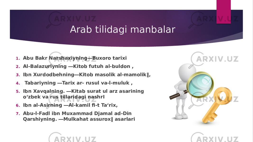 Arab tilidagi manbalar 1. Abu Bakr Narshaxiyning―Buxoro tarixi 2. Al-Balazuriyning ―Kitob futuh al-buldon , 3. Ibn Xurdodbehning―Kitob masolik al-mamolik‖, 4. Tabariyning ―Tarix ar- rusul va-l-muluk , 5. Ibn Xavqalning. ―Kitab surat ul arz asarining o‘zbek va rus tillaridagi nashrI 6. Ibn al-Asirning ―Al-kamil fi-t Ta‘rix, 7. Abu-l-Fadl ibn Muxammad Djamal ad-Din Qarshiyning. ―Mulkahat assurox‖ asarlari 