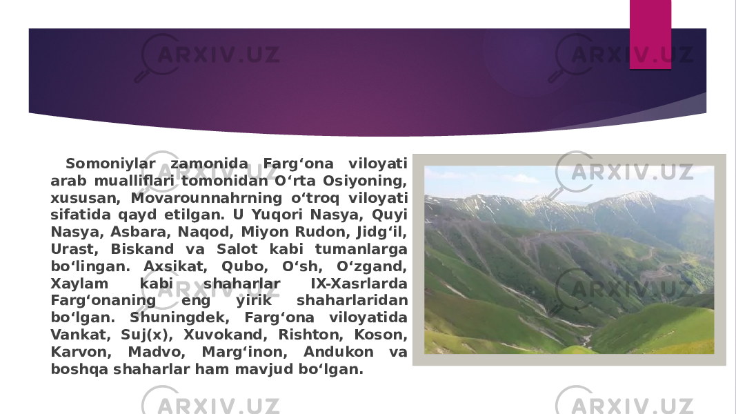  Somoniylar zamonida Farg‘ona viloyati arab mualliflari tomonidan O‘rta Osiyoning, xususan, Movarounnahrning o‘troq viloyati sifatida qayd etilgan. U Yuqori Nasya, Quyi Nasya, Asbara, Naqod, Miyon Rudon, Jidg‘il, Urast, Biskand va Salot kabi tumanlarga bo‘lingan. Axsikat, Qubo, O‘sh, O‘zgand, Xaylam kabi shaharlar IX-Xasrlarda Farg‘onaning eng yirik shaharlaridan bo‘lgan. Shuningdek, Farg‘ona viloyatida Vankat, Suj(x), Xuvokand, Rishton, Koson, Karvon, Madvo, Marg‘inon, Andukon va boshqa shaharlar ham mavjud bo‘lgan. 