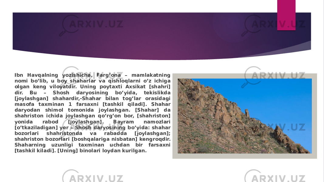 Ibn Havqalning yozishicha, Farg‘ona – mamlakatning nomi bo‘lib, u boy shaharlar va qishloqlarni o‘z ichiga olgan keng viloyatdir. Uning poytaxti Axsikat [shahri] dir. Bu – Shosh daryosining bo‘yida, tekislikda [joylashgan] shahardir,-Shahar bilan tog‘lar orasidagi masofa taxminan 1 farsaxni [tashkil qiladi]. Shahar daryodan shimol tomonida joylashgan. [Shahar] da shahriston ichida joylashgan qo‘rg‘on bor, [shahriston] yonida rabod [joylashgan]. Bayram namozlari [o‘tkaziladigan] yer – Shosh daryosining bo‘yida: shahar bozorlari shahristonda va rabadda [joylashgan]; shahriston bozorlari [boshqalariga nisbatan] kengroqdir. Shaharning uzunligi taxminan uchdan bir farsaxni [tashkil kiladi]. [Uning] binolari loydan kurilgan. 