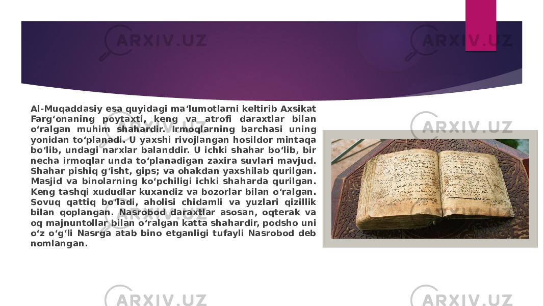 Al-Muqaddasiy esa quyidagi ma‘lumotlarni keltirib Axsikat Farg‘onaning poytaxti, keng va atrofi daraxtlar bilan o‘ralgan muhim shahardir. Irmoqlarning barchasi uning yonidan to‘planadi. U yaxshi rivojlangan hosildor mintaqa bo‘lib, undagi narxlar balanddir. U ichki shahar bo‘lib, bir necha irmoqlar unda to‘planadigan zaxira suvlari mavjud. Shahar pishiq g‘isht, gips; va ohakdan yaxshilab qurilgan. Masjid va binolarning ko‘pchiligi ichki shaharda qurilgan. Keng tashqi xududlar kuxandiz va bozorlar bilan o‘ralgan. Sovuq qattiq bo‘ladi, aholisi chidamli va yuzlari qizillik bilan qoplangan. Nasrobod daraxtlar asosan, oqterak va oq majnuntollar bilan o‘ralgan katta shahardir, podsho uni o‘z o‘g‘li Nasrga atab bino etganligi tufayli Nasrobod deb nomlangan. 