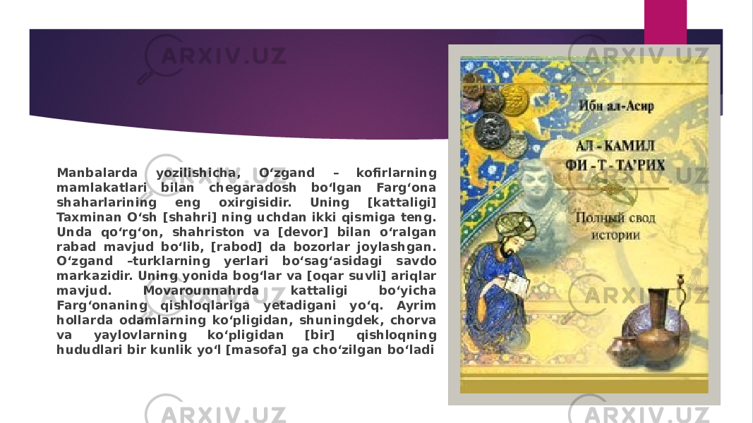 Manbalarda yozilishicha, O‘zgand – kofirlarning mamlakatlari bilan chegaradosh bo‘lgan Farg‘ona shaharlarining eng oxirgisidir. Uning [kattaligi] Taxminan O‘sh [shahri] ning uchdan ikki qismiga teng. Unda qo‘rg‘on, shahriston va [devor] bilan o‘ralgan rabad mavjud bo‘lib, [rabod] da bozorlar joylashgan. O‘zgand –turklarning yerlari bo‘sag‘asidagi savdo markazidir. Uning yonida bog‘lar va [oqar suvli] ariqlar mavjud. Movarounnahrda kattaligi bo‘yicha Farg‘onaning qishloqlariga yetadigani yo‘q. Ayrim hollarda odamlarning ko‘pligidan, shuningdek, chorva va yaylovlarning ko‘pligidan [bir] qishloqning hududlari bir kunlik yo‘l [masofa] ga cho‘zilgan bo‘ladi 