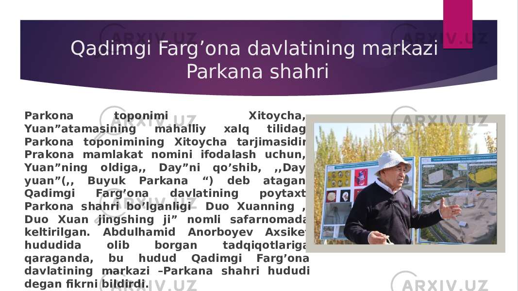 Qadimgi Farg’ona davlatining markazi Parkana shahri Parkona toponimi Xitoycha,, Yuan”atamasining mahalliy xalq tilidagi Parkona toponimining Xitoycha tarjimasidir. Prakona mamlakat nomini ifodalash uchun,, Yuan”ning oldiga,, Day”ni qo’shib, ,,Day- yuan”(,, Buyuk Parkana “) deb atagan. Qadimgi Farg’ona davlatining poytaxti Parkona shahri bo’lganligi Duo Xuanning ,, Duo Xuan jingshing ji” nomli safarnomada keltirilgan. Abdulhamid Anorboyev Axsiket hududida olib borgan tadqiqotlariga qaraganda, bu hudud Qadimgi Farg’ona davlatining markazi –Parkana shahri hududi degan fikrni bildirdi. 